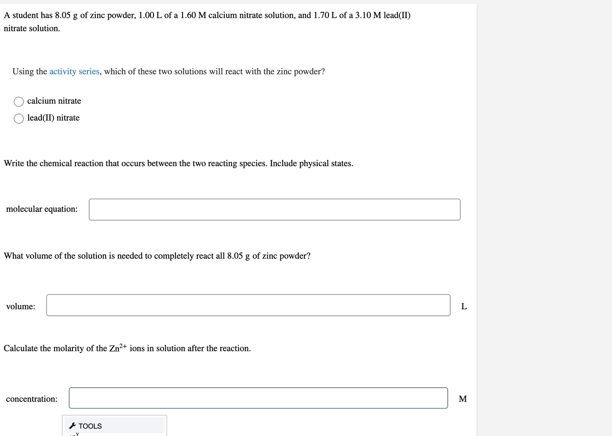 A student has 8.05 g of zinc powder, 1.00 L of a 1.60 M calcium nitrate solution, and 1.70 L of a 3.10 M lead(II)
nitrate solution.
Using the activity series, which of these two solutions will react with the zinc powder?
calcium nitrate
lead(II) nitrate
Write the chemical reaction that occurs between the two reacting species. Include physical states.
molecular equation:
What volume of the solution is needed to completely react all 8.05 g of zinc powder?
volume:
Calculate the molarity of the Zn²+ ions in solution after the reaction.
concentration:
M
* TOOLS
y
