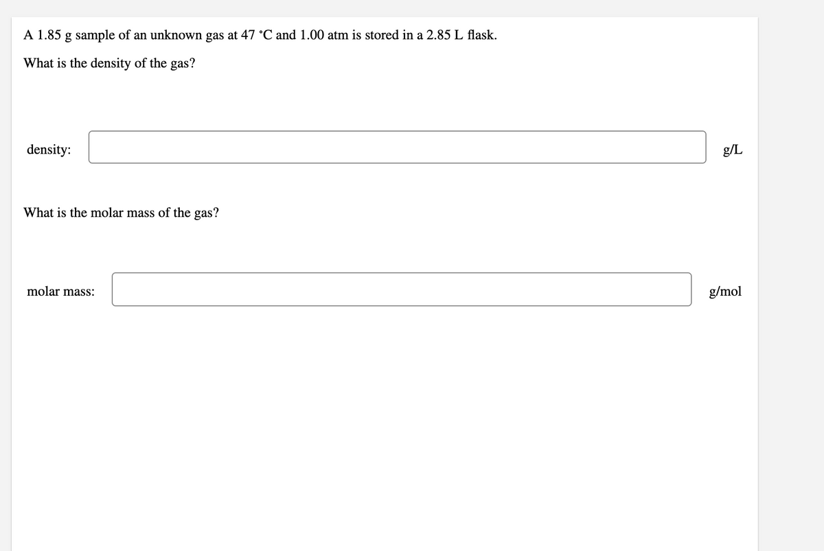 A 1.85 g sample of an unknown gas at 47 C and 1.00 atm is stored in a 2.85 L flask.
What is the density of the gas?
density:
g/L
What is the molar mass of the gas?
molar mass:
g/mol
