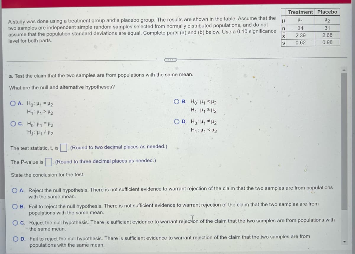 Treatment Placebo
A study was done using a treatment group and a placebo group. The results are shown in the table. Assume that the
two samples are independent simple random samples selected from normally distributed populations, and do not
assume that the population standard deviations are equal. Complete parts (a) and (b) below. Use a 0.10 significance
level for both parts.
H1
H2
In
34
31
2.39
2.68
S
0.62
0.98
a. Test the claim that the two samples are from populations with the same mean.
What are the null and alternative hypotheses?
O B. Ho: H1 <H2
O A. Ho: H1 = H2
H:H1> H2
OC. Ho: H1 =H2
O D. Ho: H1 H2
H1: H1<H2
The test statistic, t, is
(Round to two decimal places as needed.)
The P-value is . (Round to three decimal places as needed.)
State the conclusion for the test.
O A. Reject the null hypothesis. There is not sufficient evidence to warrant rejection of the claim that the two samples are from populations
with the same mean.
O B. Fail to reject the null hypothesis. There is not sufficient evidence to warrant rejection of the claim that the two samples are from
populations with the same mean.
OC. Reject the null hypothesis. There is sufficient evidence to warrant rejection of the claim that the two samples are from populations with
the same mean.
O D. Fail to reject the null hypothesis. There is sufficient evidence to warrant rejection of the claim that the two samples are from
populations with the same mean.
