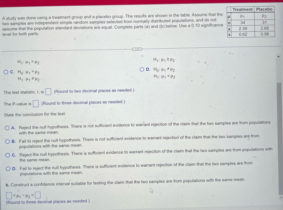 Treatment Placebo
A study was done using a treatment group and a placebo group. The results are shown in the table. Assume that the
two samples are independent simple random samples selected from normally distributed populations, and do not
assume that the population standard deviations are equal. Complete parts (a) and (b) below. Use a 0.10 significance
level for both parts.
H1
H2
34
31
2.39
2.68
0.62
0.98
H1: H1>H2
H1: H12 H2
O D. Ho: H1 #H2
OC. Ho: H1 H2
H1: H1 # H2
H1: H1 <H2
The test statistic, t, is
(Round to two decimal places as needed.)
The P-value is . (Round to three decimal places as needed.)
State the conclusion for the test.
O A. Reject the null hypothesis. There is not sufficient evidence to warrant rejection of the claim that the two samples are from populations
with the same mean.
O B. Fail to reject the null hypothesis. There is not sufficient evidence to warrant rejection of the claim that the two samples are from
populations with the same mean.
O C. Reject the null hypothesis. There is sufficient evidence to warrant rejection of the claim that the two samples are from populations with
the same mean.
O D. Fail to reject the null hypothesis. There is sufficient evidence to warrant rejection of the claim that the two samples are from
populations with the same mean.
b. Construct a confidence interval suitable for testing the claim that the two samples are from populations with the same mean.
- H2
(Round to three decimal places as needed.)
三1の
