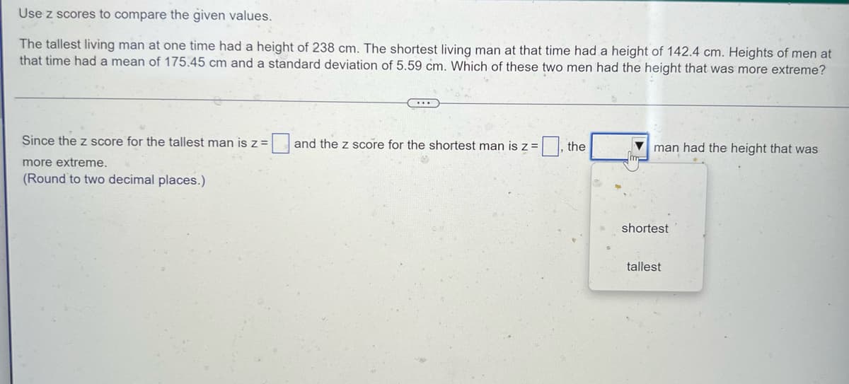 ### Comparing Heights Using Z-Scores

To compare the given values using z-scores:

#### Problem Statement
The tallest living man at one time had a height of 238 cm. The shortest living man at that time had a height of 142.4 cm. Heights of men at that time had a mean of 175.45 cm and a standard deviation of 5.59 cm. Which of these two men had the height that was more extreme?

To answer this question, we can calculate the z-scores for both heights.

#### Calculation

The z-score formula is:
\[ z = \frac{(X - \mu)}{\sigma} \]
where:
- \( X \) is the value (height in this case) we are evaluating,
- \( \mu \) is the mean height,
- \( \sigma \) is the standard deviation of the height.

For the tallest man:
- \( X = 238 \)
- \( \mu = 175.45 \)
- \( \sigma = 5.59 \)

Plugging in the values:
\[ z_{tallest} = \frac{(238 - 175.45)}{5.59} \]

For the shortest man:
- \( X = 142.4 \)
- \( \mu = 175.45 \)
- \( \sigma = 5.59 \)

Plugging in the values:
\[ z_{shortest} = \frac{(142.4 - 175.45)}{5.59} \]

#### Determination of Extremity

After calculating the z-scores for both the tallest and the shortest man, we can compare their absolute values to determine which height is more extreme. 

The man with the larger absolute z-score has the more extreme value.

#### Interactive Part

Since the z score for the tallest man is \( z = \_\_\_ \) and the z score for the shortest man is \( z = \_\_\_ \), the \_\_\_\_\_ man had the height that was more extreme. (Round to two decimal places.)

Insert the appropriate values and select either "shortest" or "tallest" from the dropdown menu.

#### Visualization

*No specific graphs or diagrams are provided in the original image for further explanation.*