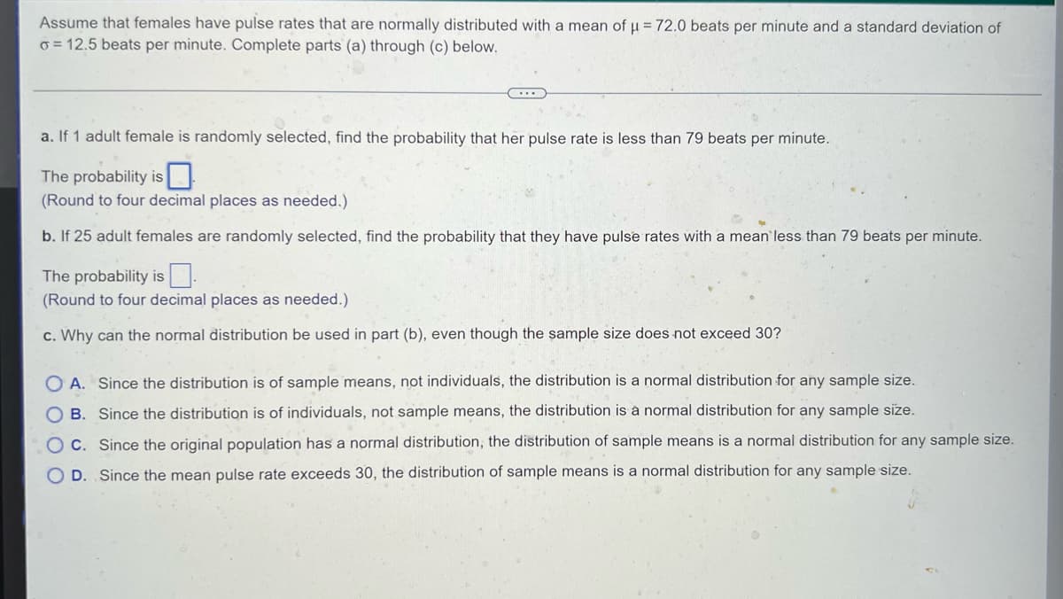 Assume that females have pulse rates that are normally distributed with a mean of μ = 72.0 beats per minute and a standard deviation of
o= 12.5 beats per minute. Complete parts (a) through (c) below.
a. If 1 adult female is randomly selected, find the probability that her pulse rate is less than 79 beats per minute.
The probability is
(Round to four decimal places as needed.)
b. If 25 adult females are randomly selected, find the probability that they have pulse rates with a mean less than 79 beats per minute.
The probability is
(Round to four decimal places as needed.)
c. Why can the normal distribution be used in part (b), even though the sample size does not exceed 30?
OA. Since the distribution is of sample means, not individuals, the distribution is a normal distribution for any sample size.
B. Since the distribution is of individuals, not sample means, the distribution a nor distribution for any sample
OC. Since the original population has a normal distribution, the distribution of sample means is a normal distribution for any sample size.
O D. Since the mean pulse rate exceeds 30, the distribution of sample means is a normal distribution for any sample size.