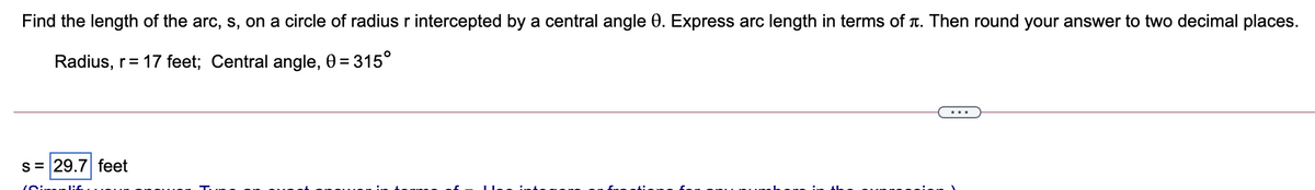 Find the length of the arc, s, on a circle of radius r intercepted by a central angle 0. Express arc length in terms of T. Then round your answer to two decimal places.
Radius, r= 17 feet; Central angle, 0 = 315°
...
s= 29.7 feet
