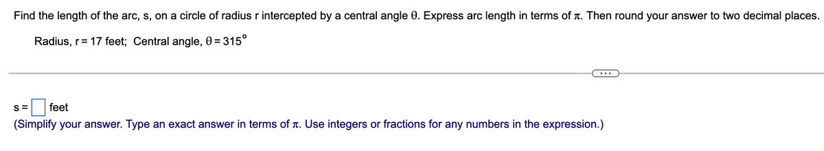 Find the length of the arc, s, on a circle of radius r intercepted by a central angle 0. Express arc length in terms of T. Then round your answer to two decimal places.
Radius, r= 17 feet; Central angle, 0 = 315°
...
S =
feet
(Simplify your answer. Type an exact answer in terms of T. Use integers or fractions for any numbers in the expression.)
