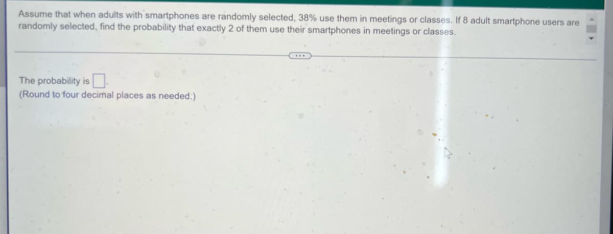 Assume that when adults with smartphones are randomly selected, 38% use them in meetings or classes. If 8 adult smartphone users are
randomly selected, find the probability that exactly 2 of them use their smartphones in meetings or classes.
(...
The probability is
(Round to four decimal places as needed.)