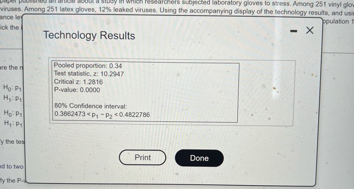 ### Technology Results

**Statistical Analysis Summary:**

- **Pooled Proportion**: 0.34
  - The pooled proportion is a weighted average of proportions from two different samples, in this case, yielding 0.34.

- **Test Statistic, \( z \)**: 10.2947
  - The \( z \)-value of 10.2947 indicates the number of standard deviations the test statistic is from the mean under the null hypothesis.

- **Critical \( z \)**: 1.2816
  - The critical \( z \)-value of 1.2816 is the threshold above which the \( z \)-value must fall to conclude that the observed effect is statistically significant at the chosen confidence level (typically 80%).

- **P-value**: 0.0000
  - A P-value of 0.0000 indicates very strong evidence against the null hypothesis, suggesting that the observed result is highly significant.

- **80% Confidence Interval**: 
  \[
  0.3862473 < p_1 - p_2 < 0.4822786
  \]
  - This interval provides a range within which the true difference between proportions ( \( p_1 - p_2 \) ) lies with 80% confidence.

**Statistical Hypothesis Summary:**
- Null Hypothesis (\( H_0 \)): \( p_1 = p_2 \)
- Alternative Hypothesis (\( H_1 \)): \( p_1 \neq p_2 \)

The information displays results from a statistical test comparing two proportions. The very low P-value suggests rejecting the null hypothesis in favor of the alternative hypothesis with high confidence. 

Buttons:
- **Print**: Initiates printing of the displayed results.
- **Done**: Closes the results window.

### Explanation
The result dialog provides key statistics for interpreting a hypothesis test comparing two proportions. For an educational purpose, students and researchers can use this information to understand the strength and significance of their evidence and make informed conclusions based on the data and statistical outputs.