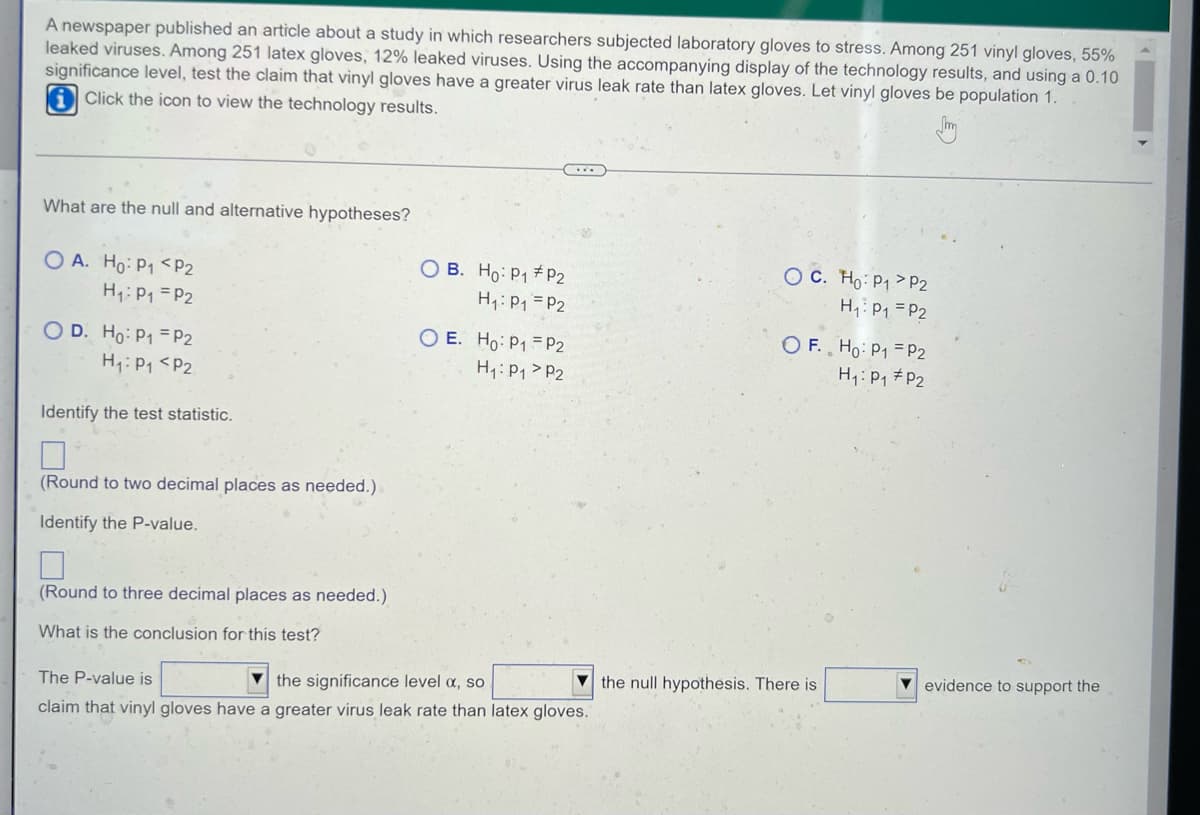 ### Study on Virus Leak Rates of Laboratory Gloves

A newspaper published an article about a study in which researchers subjected laboratory gloves to stress tests to observe virus leakage rates. Among 251 vinyl gloves tested, 55% leaked viruses. Among 251 latex gloves tested, 12% leaked viruses. The goal is to test, at a 0.10 significance level, the claim that vinyl gloves have a greater virus leak rate than latex gloves. Assume that vinyl gloves are treated as population 1.

**Click the icon to view the technology results.**

#### Hypothesis Testing

**What are the null and alternative hypotheses?**

- **Option A:**
  - \( H_0: p_1 < p_2 \)
  - \( H_1: p_1 = p_2 \)

- **Option B:**
  - \( H_0: p_1 \neq p_2 \)
  - \( H_1: p_1 = p_2 \)

- **Option C:**
  - \( H_0: p_1 > p_2 \)
  - \( H_1: p_1 = p_2 \)

- **Option D:**
  - \( H_0: p_1 = p_2 \)
  - \( H_1: p_1 < p_2 \)

- **Option E:**
  - \( H_0: p_1 = p_2 \)
  - \( H_1: p_1 > p_2 \)

- **Option F:**
  - \( H_0: p_1 = p_2 \)
  - \( H_1: p_1 \neq p_2 \)

**Identify the test statistic.**

\[ \Box \]
*(Round to two decimal places as needed.)*

**Identify the P-value.**

\[ \Box \]
*(Round to three decimal places as needed.)*

**Conclusion for the test:**

The P-value is \[ \Underline{\hspace{30px}} \] the significance level \(\alpha\), so \[ \SelectorArrow{\hspace{30px}} \] the null hypothesis. There is \[ \SelectorArrow{\hspace{30px}} \] evidence to support the claim that vinyl gloves have a greater virus leak rate than latex gloves.