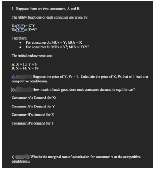 1. Suppose there are two consumers, A and B.
The utility functions of each consumer are given by:
UA(X,Y)=X*Y
UB(X,Y)=X*Y³
Therefore:
For consumer A: MUX-Y; MUY-X
For consumer B: MUX-Y³; MUY-3XY²
The initial endowments are:
A: X= 10; Y = 6
B: X-14; Y = 19
a)
Suppose the price of Y, Py = 1. Calculate the price of X, Px that will lead to a
competitive equilibrium.
b)
How much of each good does each consumer demand in equilibrium?
Consumer A's Demand for X:
Consumer A's Demand for Y
Consumer B's demand for X
Consumer B's demand for Y
What is the marginal rate of substitution for consumer A at the competitive
c)
equilibrium?