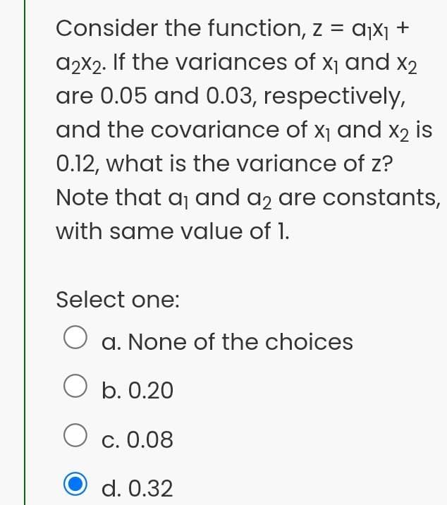 Consider the function, z = d¡x¡
+
a2X2. If the variances of x1 and x2
are 0.05 and 0.03, respectively,
and the covariance of x1 and x2 is
0.12, what is the variance of z?
Note that aj and a2 are constants,
with same value of 1.
Select one:
O a. None of the choices
O b. 0.20
O c. 0.08
d. 0.32
