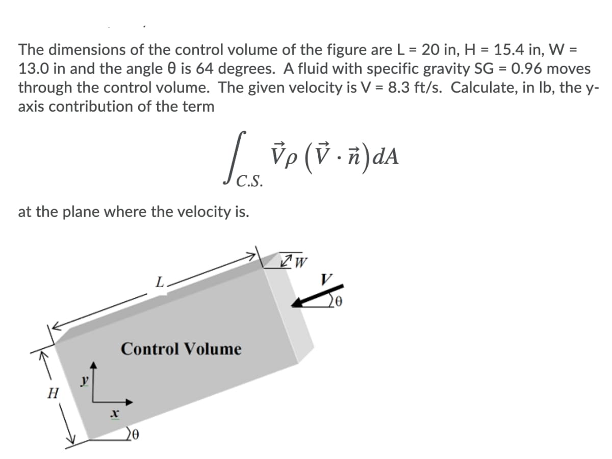 The dimensions of the control volume of the figure are L = 20 in, H = 15.4 in, W =
13.0 in and the angle 0 is 64 degrees. A fluid with specific gravity SG = 0.96 moves
through the control volume. The given velocity is V = 8.3 ft/s. Calculate, in Ib, the y-
axis contribution of the term
%3D
Ve (V ·ñ)dA
C.S.
at the plane where the velocity is.
Control Volume
20
