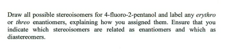 Draw all possible stereoisomers for 4-fluoro-2-pentanol and label any erythro
or threo enantiomers, explaining how you assigned them. Ensure that you
indicate which stereoisomers are related as enantiomers and which as
diastereomers.
