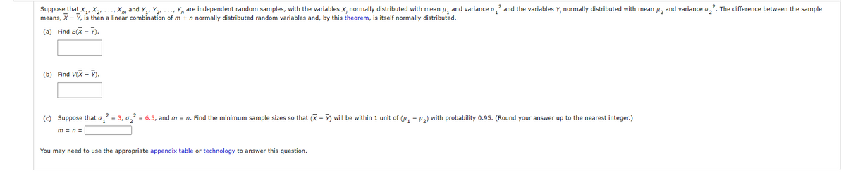 Suppose that x,, X2, ..., Xm and Y,, Y2, ..., Y, are independent random samples, with the variables X, normally distributed with mean µ, and variance o,
means, X - Y, is then a linear combination of m + n normally distributed random variables and, by this theorem, is itself normally distributed.
and the variables Y, normally distributed with mean u, and variance o,2.
The difference between the sample
(a) Find E(X - ).
(b) Find V(X - ).
(c) Suppose that o, = 3, o, = 6.5, and m = n. Find the minimum sample sizes so that (X - Y) will be within 1 unit of (u, - µ,) with probability 0.95. (Round your answer up to the nearest integer.)
m = n =
You may need to use the appropriate appendix table or technology to answer this question.
