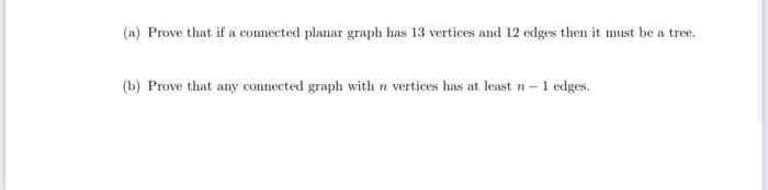 (a) Prove that if a connected planar graph has 13 vertices and 12 edges then it must be a tree.
CO
(b) Prove that any connected graph with n vertices has at least n-1 edges.
