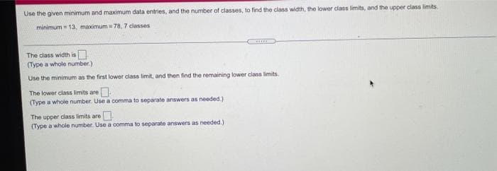 Use the given minimum and maximum data entries, and the number of classes, to find the class width, the lower class limits, and the upper class limits.
minimum = 13, maximum = 78, 7 classes
The class width is
(Type a whole number.)
Use the minimum as the first lower class limit, and then find the remaining lower class limits.
The lower class imits are.
(Type a whole number. Use a comma to separate answers as needed.)
The upper dlass limits are
(Type a whole number. Use a comma to separate answers as needed.)
