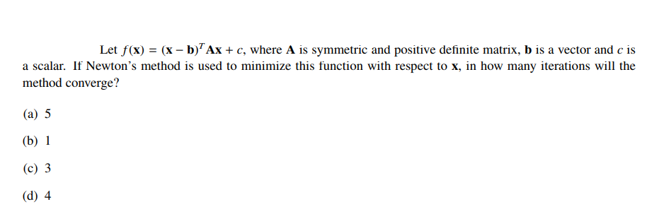 Let f(x) = (x – b)"Ax + c, where A is symmetric and positive definite matrix, b is a vector and c is
a scalar. If Newton's method is used to minimize this function with respect to x, in how many iterations will the
method converge?
(а) 5
(b) 1
(c) 3
(d) 4
