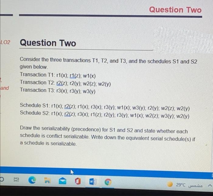 Question Two
LO2
Question Two
Consider the three transactions T1, T2, and T3, and the schedules S1 and S2
given below.
Transaction T1: r1(x), [1(z), w1(x)
Transaction T2: 2(2), r2(y), w2(z), w2(y)
Transaction T3: 13(x), r3(y), w3(y)
and
Schedule S1: r1(x), r2(z), r1(x), r3(x), r3(y), w1(x);, w3(y); r2(y), w2(z), w2(y)
Schedule S2: r1(x), r2(z), r3(x), r1(z), r2(y), r3(y), w1(x), w2(z), w3(y); w2(y)
Draw the serializability (precedence) for S1 and S2 and state whether each
schedule is conflict serializable. Write down the equivalent serial schedule(s) if
a schedule is serializable.
29°C uao
