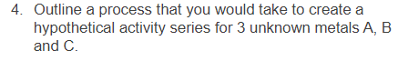 4. Outline a process that you would take to create a
hypothetical activity series for 3 unknown metals A, B
and C.
