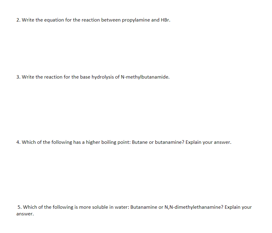 2. Write the equation for the reaction between propylamine and HBr.
3. Write the reaction for the base hydrolysis of N-methylbutanamide.
4. Which of the following has a higher boiling point: Butane or butanamine? Explain your answer.
5. Which of the following is more soluble in water: Butanamine or N,N-dimethylethanamine? Explain your
answer.
