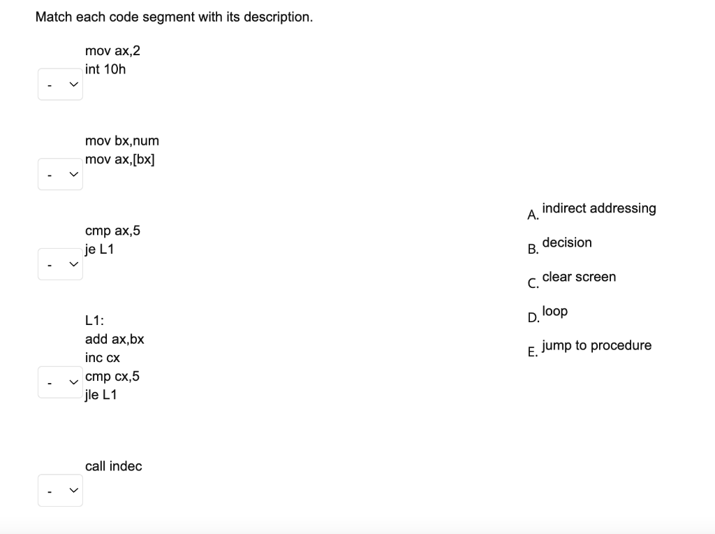 Match each code segment with its description.
mov ax,2
int 10h
mov bx,num
mov ax,[bx]
indirect addressing
А.
стр ах,5
je L1
decision
В.
clear screen
С.
loop
L1:
D.
add ax,bx
E jump to procedure
inc cx
v cmp cx,5
jle L1
call indec
