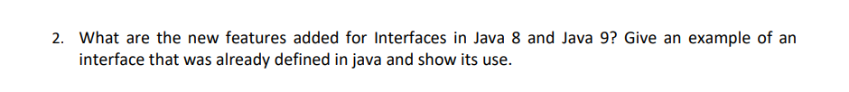 2. What are the new features added for Interfaces in Java 8 and Java 9? Give an example of an
interface that was already defined in java and show its use.
