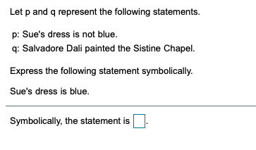 Let p and q represent the following statements.
p: Sue's dress is not blue.
q: Salvadore Dali painted the Sistine Chapel.
Express the following statement symbolically.
Sue's dress is blue.
Symbolically, the statement is
