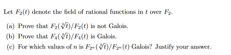 Let F2(t) denote the field of rational functions in t over F2.
(a) Prove that F2(t)/F₂(t) is not Galois.
(b) Prove that F(t)/F₁(t) is Galois.
(c) For which values of n is F2n (t)/F2n (t) Galois? Justify your answer.