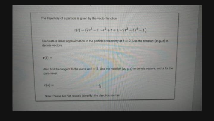 The trajectory of a particle is given by the vector function
r(t) = (2+3 -1.-12 +t+1-21³-31²-1)
Calculate a linear approximation to the particle's trajectory at t= 2. Use the notation (x, y, z) to
denote vectors.
r(t)
L
Also find the tangent to the curve at t= 2. Use the notation (x, y, z) to denote vectors, and a for the
parameter.
r(s) -
Note: Please Do Not rescale (simplify) the direction vectors.