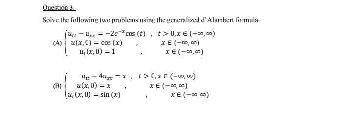 Question 3:
Solve the following two problems using the generalized d'Alambert formula:
(UttUxx = -2e-*cos (t), t> 0, x € (-00,00)
(A) u(x,0) = cos (x)
u₂(x,0) = 1
x € (-00,00)
F
XE (-00,00)
utt4uxx = x, t> 0, x € (-00,00)
(B)
u(x,0) = x
x € (-00,00)
F
(u₂(x,0) = sin(x)
x € (-00,00)