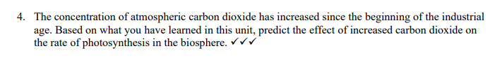 4. The concentration of atmospheric carbon dioxide has increased since the beginning of the industrial
age. Based on what you have learned in this unit, predict the effect of increased carbon dioxide on
the rate of photosynthesis in the biosphere. ✓✓✓