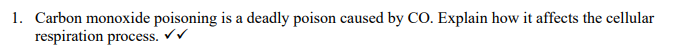 1. Carbon monoxide poisoning is a deadly poison caused by CO. Explain how it affects the cellular
respiration process. ✓✓