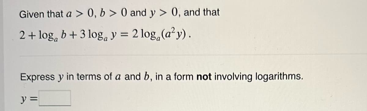 Given that a > 0, b>0 and y> 0, and that
2 + logb + 3 loga y = 2log (a²y).
Express y in terms of a and b, in a form not involving logarithms.
y =