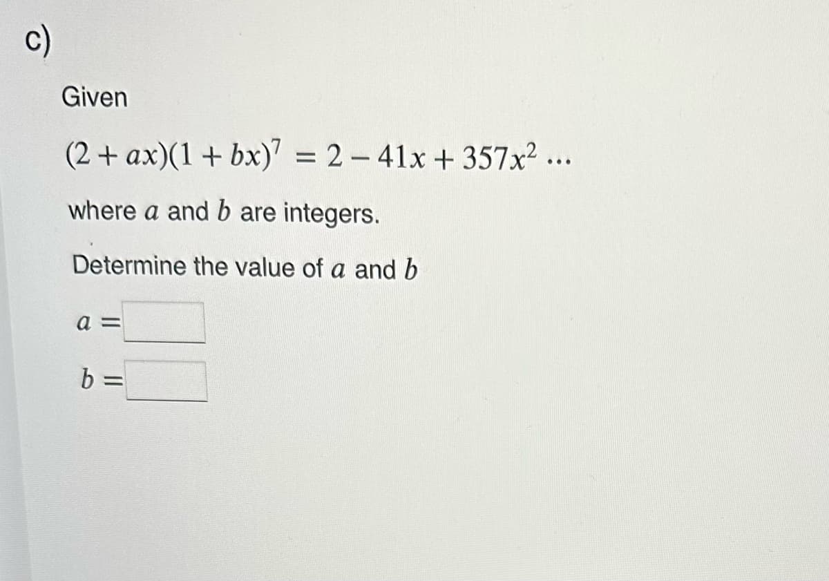 c)
Given
(2 + ax)(1+ bx)7 = 2-41x +357x² ...
where a and b are integers.
Determine the value of a and b
a =
b =