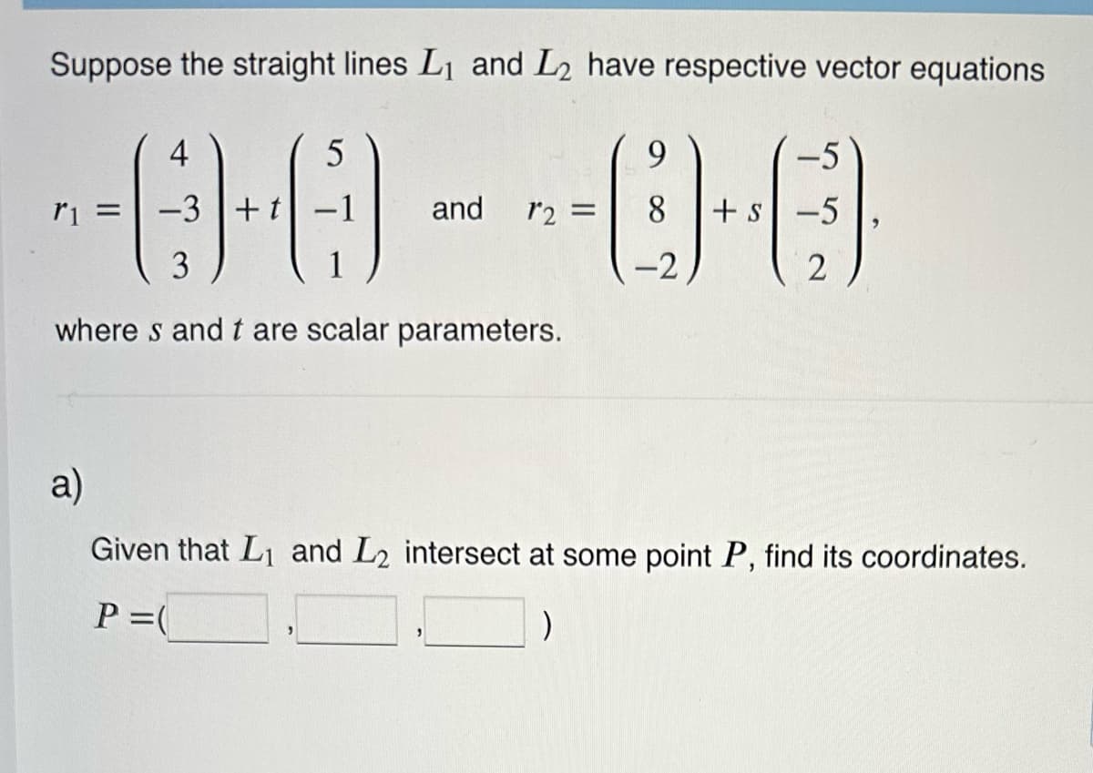 Suppose the straight lines L₁ and L₂ have respective vector equations
5
r1 = -3 + t
-0-0--0-
and
4
3
where s and t are scalar parameters.
9
= 8 +s
-2
-5
-5
2
a)
Given that L₁ and L2 intersect at some point P, find its coordinates.
P =(
)