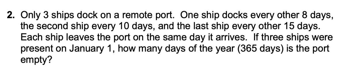 2. Only 3 ships dock on a remote port. One ship docks every other 8 days,
the second ship every 10 days, and the last ship every other 15 days.
Each ship leaves the port on the same day it arrives. If three ships were
present on January 1, how many days of the year (365 days) is the port
empty?