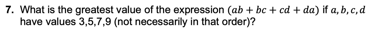 7. What is the greatest value of the expression (ab + bc + cd + da) if a, b, c, d
have values 3,5,7,9 (not necessarily in that order)?