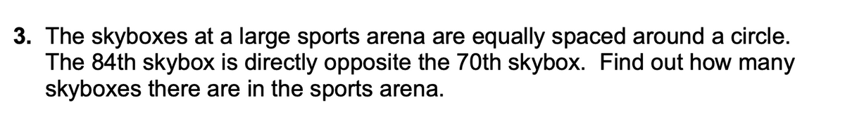 3. The skyboxes at a large sports arena are equally spaced around a circle.
The 84th skybox is directly opposite the 70th skybox. Find out how many
skyboxes there are in the sports arena.