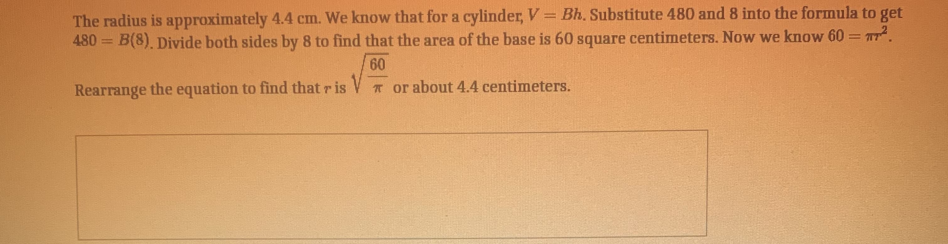 The radius is approximately 4.4 cm. We know that for a cylinder, V = Bh. Substitute 480 and 8 into the formula to get
480 = B(8) Divide both sides by 8 to find that the area of the base is 60 square centimeters. Now we know 60= T.
%3D
%3D
60
Rearrange the equation to find that r is V orabout 4.4 centimeters.
