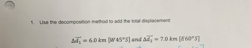 1. Use the decomposition method to add the total displacement:
Ad, = 6.0 km [W 45°S] and Ad2 = 7.0 km [E 60°S]
