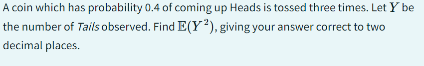 A coin which has probability 0.4 of coming up Heads is tossed three times. Let Y be
the number of Tails observed. Find E(Y2), giving your answer correct to two
decimal places.