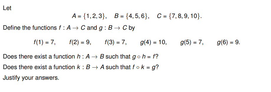 Let
A = {1,2,3},
Define the functions f: A → C and g: B → C by
f(1) = 7,
f(2) = 9,
f(3) = 7,
g(4) = 10,
Does there exist a function h: A → B such that goh = f?
Does there exist a function k: B → A such that fo k = g?
Justify your answers.
B = {4,5,6}, C = {7, 8, 9, 10}.
g(5) = 7,
g(6) = 9.