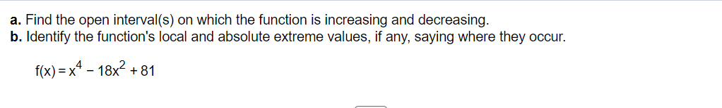 a. Find the open interval(s) on which the function is increasing and decreasing.
b. Identify the function's local and absolute extreme values, if any, saying where they occur.
f(x)=x²-18x² +81