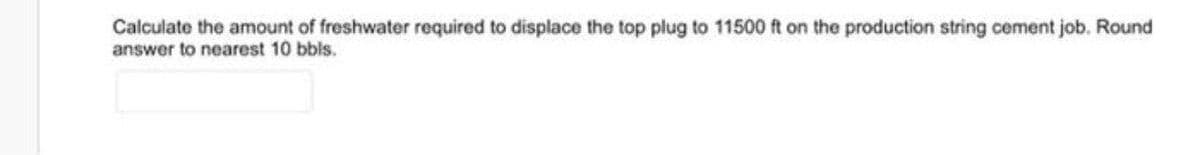 Calculate the amount of freshwater required to displace the top plug to 11500 ft on the production string cement job. Round
answer to nearest 10 bbls.
