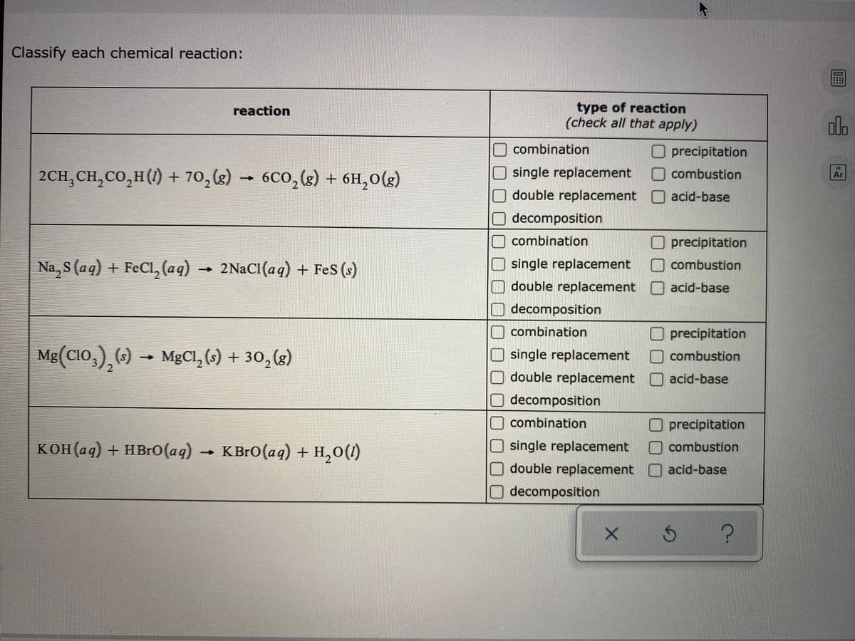 Classify each chemical reaction:
type of reaction
(check all that apply)
reaction
ola
combination
O precipitation
O combustion
18
2CH;CH,CO,H(1) + 70,(g)
6CO,(g) + 6H,0(g)
single replacement
Ar
double replacement O acid-base
decomposition
combination
precipitation
Na, S (aq) + FeCl, (aq) → 2NaCI(aq) + Fes (s)
single replacement
O combustion
double replacement O acid-base
decomposition
combination
Mg(CIO,), () →
precipitation
O combustion
MgCl, (s) + 30, (g)
single replacement
double replacement
acid-base
decomposition
combination
precipitation
КОН (ад) + HBro (aq)
K BrO(aq) + H,0(1)
single replacement
combustion
double replacement
acid-base
decomposition
