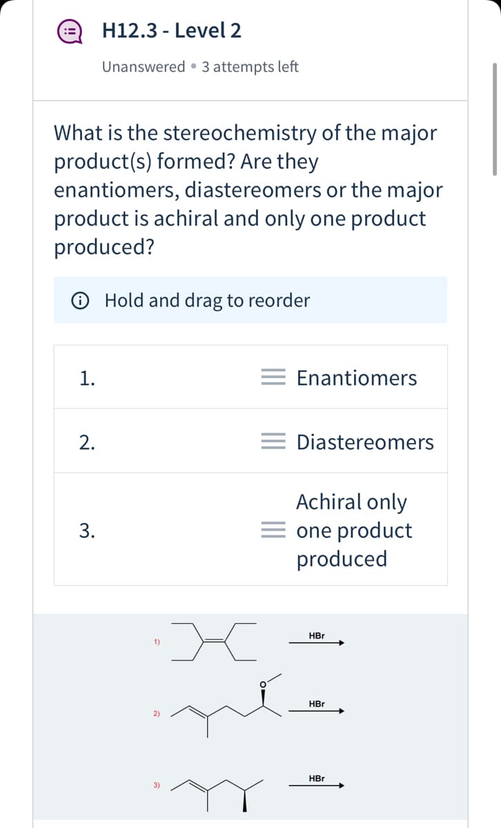 H12.3 - Level 2
Unanswered • 3 attempts left
What is the stereochemistry of the major
product(s) formed? Are they
enantiomers, diastereomers or the major
product is achiral and only one product
produced?
O Hold and drag to reorder
1.
= Enantiomers
2.
= Diastereomers
Achiral only
= one product
produced
HBr
1)
HBr
2)
HBr
3)
3.
