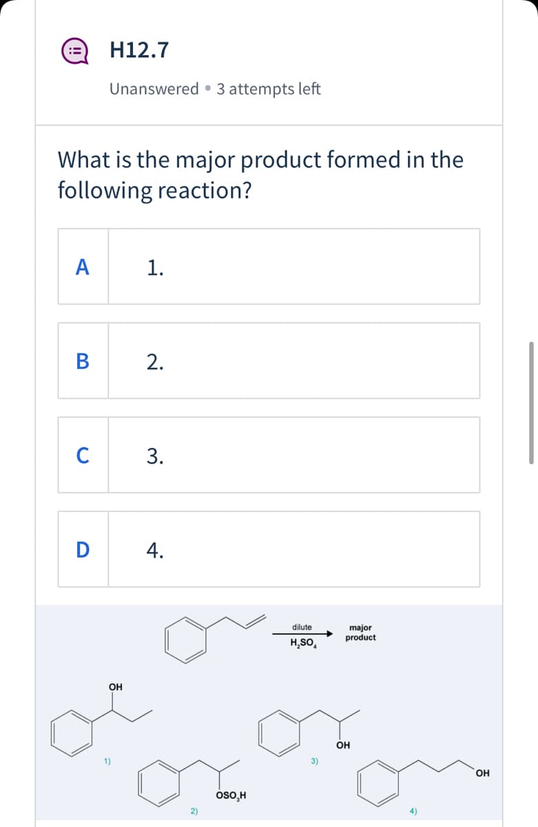 H12.7
Unanswered • 3 attempts left
What is the major product formed in the
following reaction?
А
1.
В
2.
C
D
4.
major
product
dilute
H,SO,
OH
OH
OH
oso,H
4)
3.
