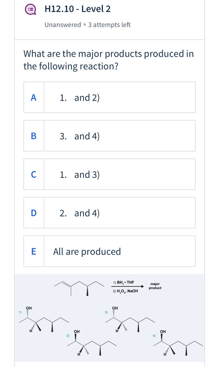 H12.10 - Level 2
Unanswered • 3 attempts left
What are the major products produced in
the following reaction?
A
1. and 2)
В
3. and 4)
C
1. and 3)
2. and 4)
All are produced
1) Вн, - THF
major
product
2) Н,о, NaoH
OH
3)
OH
1)
OH
2)
он
4)
H.
