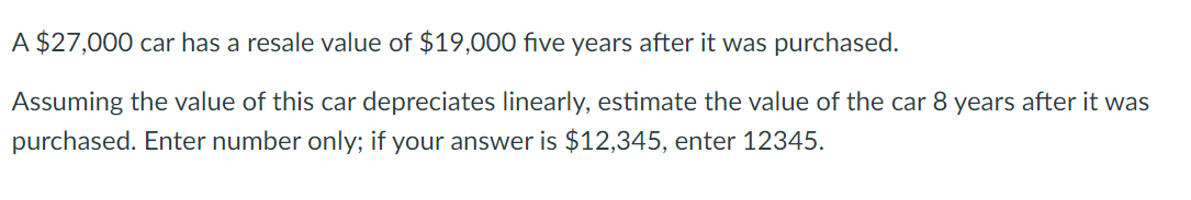 A $27,000 car has a resale value of $19,000 five years after it was purchased.
Assuming the value of this car depreciates linearly, estimate the value of the car 8 years after it was
purchased. Enter number only; if your answer is $12,345, enter 12345.
