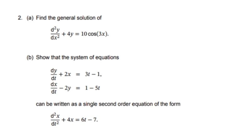 2. (a) Find the general solution of
d²y
dx²
+4y= 10 cos(3x).
(b) Show that the system of equations
dy
dt
+2x = 3t-1,
-2y = 1-5t
can be written as a single second order equation of the form
d²x
+ 4x = 6t - 7.