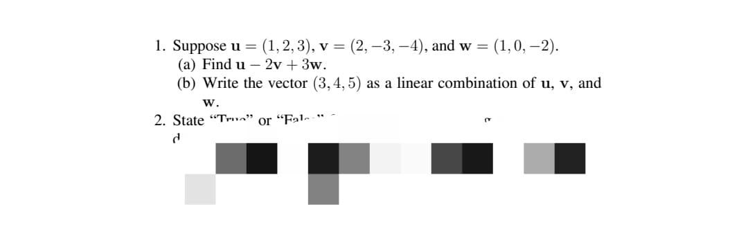 1. Suppose u = (1, 2, 3), v = (2, −3,−4), and w
=
(a) Find u - 2v + 3w.
(b) Write the vector (3,4,5) as a linear combination of u, v, and
W.
2. State "T" or "Fal
d
(1, 0, -2).