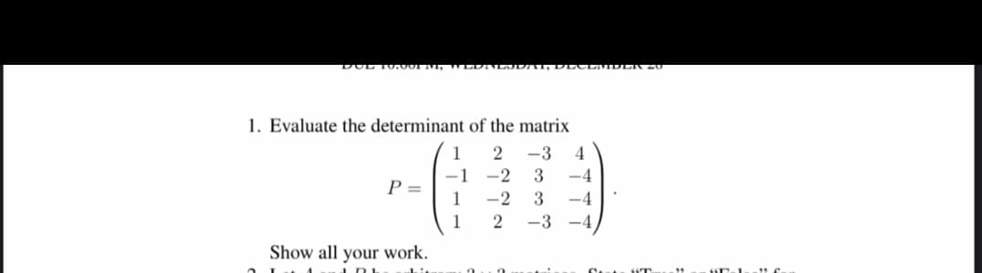 DUL 10,001 A
1. Evaluate the determinant of the matrix
2 -3 4
3 -4
-2
-2 3 -4
2 -3 -4
P =
Show all your work.
IRL
1
-1
1
1